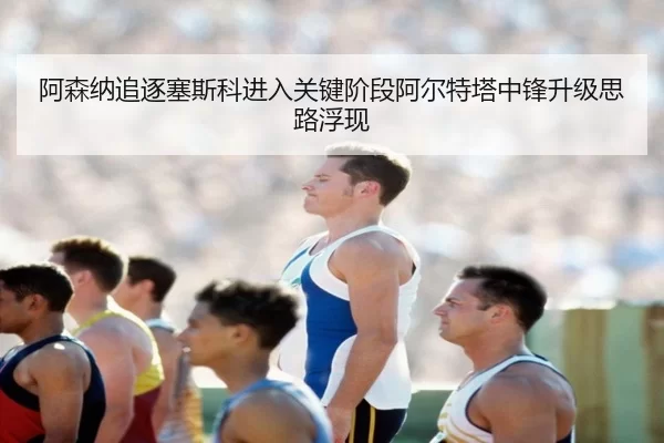 阿森纳追逐塞斯科进入关键阶段阿尔特塔中锋升级思路浮现