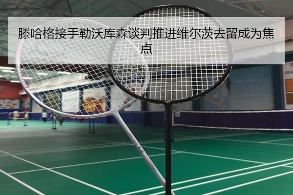 滕哈格接手勒沃库森谈判推进维尔茨去留成为焦点
